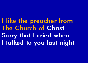 I like the preacher from
The Church of Christ
Sorry that I cried when

I talked to you last night