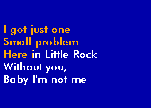 I got iusf one
Small problem

Here in LiHle Rock
Without you,
Ba by I'm not me