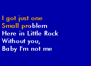 I got iusf one
Small problem

Here in LiHle Rock
Without you,
Ba by I'm not me