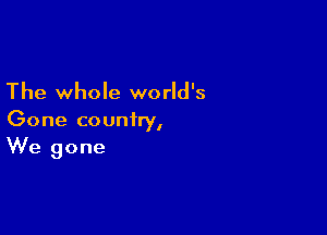 The whole world's

Gone country,
We gone