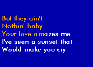 But they ain't
Noihin' baby

Your love amazes me
I've seen a sunset that
Would make you cry