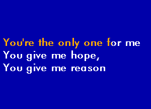 You're the only one for me

You give me hope,
You give me reason