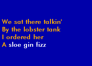 We sat there talkin'
By the lobster tank

I ordered her
A sloe gin fizz