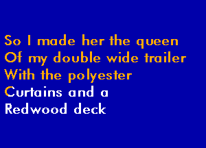 So I made her the queen
Of my double wide trailer

With ihe polyester
Curtains and a

Redwood deck