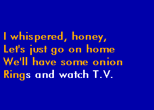 I whispered, honey,
Let's iusf go on home

We'll have some onion
Rings and watch T.V.