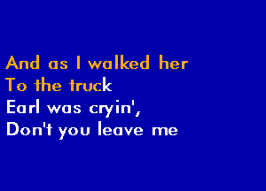 And as I walked her
To the truck

' I
Earl was crym,
Don't you leave me