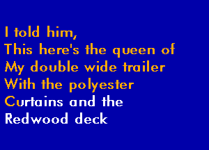 I told him,

This here's 1he queen of
My double wide trailer

With the polyester
Curtains and the
Redwood deck