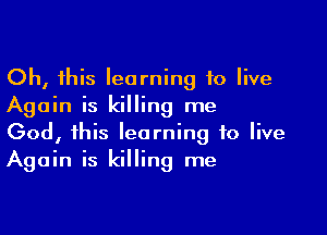 Oh, this learning 10 live
Again is killing me

God, this learning to live
Again is killing me