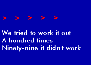 We tried to work if out
A hundred times

Ninefy-nine it did n'f work