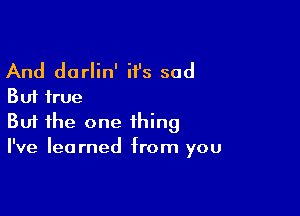 And darlin' it's sad
But true

Buf the one thing
I've learned from you