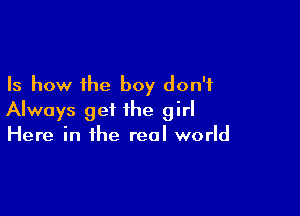 Is how the boy don't

Always get the girl
Here in the real world