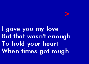 I gave you my love

Buf that wasn't enough
To hold your heart
When times got rough