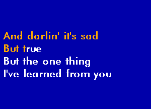 And darlin' it's sad
But true

Buf the one thing
I've learned from you