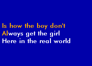 Is how the boy don't

Always get the girl
Here in the real world