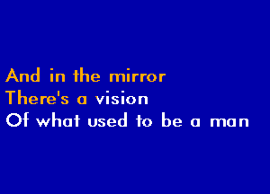 And in the mirror

There's a vision
Of what used to be a man