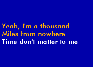 Yeah, I'm a thousand

Miles from nowhere
Time don't maiier to me