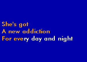 She's got

A new addiction
For every day and night