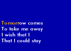 To morrow comes

To take me away
I wish that I

That I could stay