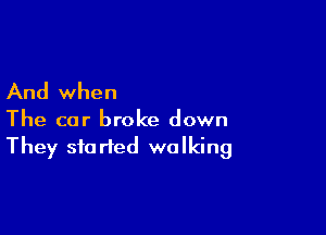 And when

The car broke down
They started walking