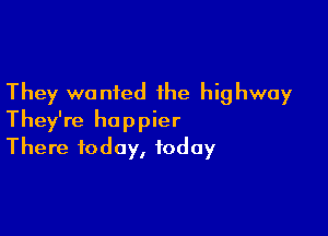 They wanted the highway

They're happier
There today, today