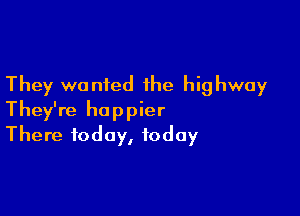 They wanted the highway

They're happier
There today, today