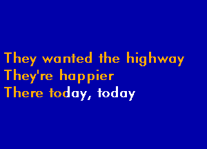 They wanted the highway

They're happier
There today, today