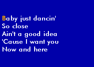 Ba by iusf dancin'
So close

Ain't a good idea
'Cause I want you
Now and here