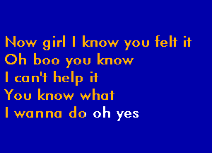 Now girl I know you felt it
Oh boo you know

I can't help it
You know what
I wanna do oh yes