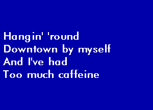 Hangin' 'round
Downtown by myself

And I've had

Too much caffeine