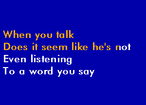 When you talk

Does it seem like he's not

Even listening
To a word you say