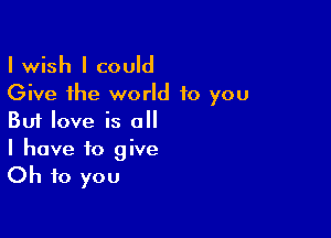 I wish I could
Give the world to you

But love is all
I have to give

Oh to you