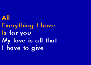 All
Eve ryihing I have

Is for you
My love is all that
I have to give