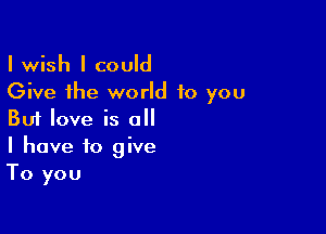 I wish I could
Give the world to you

But love is all
I have to give
To you