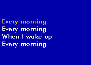 Every morning
Every morning

When I wake up

Every morning