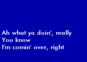 Ah what ya doin', really
You know

I'm comin' over, right