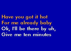 Have you got it hot
For me already baby

Ok, I'll be there by uh,

Give me fen minutes