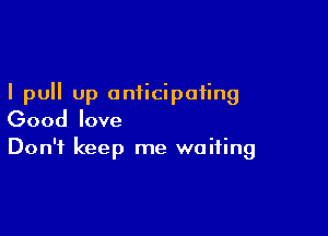 I pull up anticipating

Good love
Don't keep me waiting