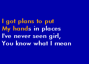 I 901 plans to put
My hands in places

I've never seen girl,
You know what I mean
