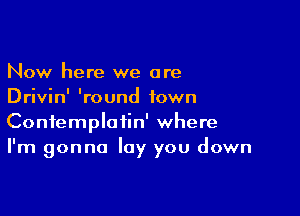 Now here we are
Drivin' 'round town

Confemploiin' where
I'm gonna lay you down