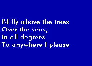 I'd Hy above the trees
Over the seas,

In all degrees
To anywhere I please