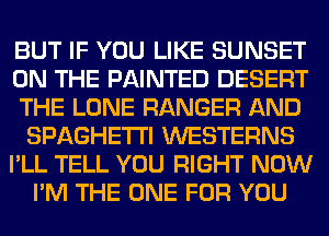 BUT IF YOU LIKE SUNSET
ON THE PAINTED DESERT
THE LONE RANGER AND
SPAGHETI'I WESTERNS
I'LL TELL YOU RIGHT NOW
I'M THE ONE FOR YOU