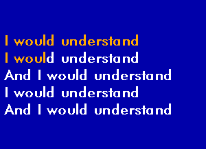 I would understand
I would understand
And IwouId understand
I would understand
And IwouId understand