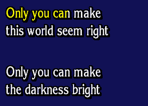 Only you can make
this world seem right

Only you can make
the darkness bright