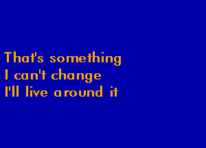 Thafs something

I can't change
I'll live around if
