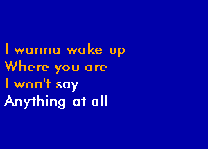 I wanna woke up
Where you are

I won't say
Anything of all