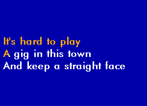 Ifs hard to play

A gig in this town
And keep a straight face