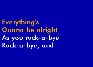 Everything's
Gonna be alright

As you rock-a-bye
Rock-a-bye, and