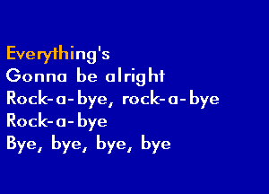 Everything's
Gonna be olrig hf

Rock- 0- bye, rock- 0- bye
Rock- 0- bye
Bye, bye, bye, bye