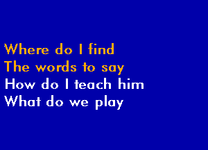 Where do I find

The words to say

How do I teach him
What do we play