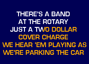 THERE'S A BAND
AT THE ROTARY
JUST A TWO DOLLAR
COVER CHARGE
WE HEAR 'EM PLAYING AS
WERE PARKING THE CAR
